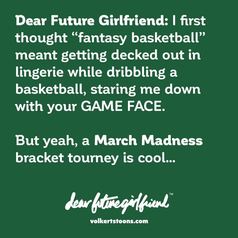 Dear Future Girlfriend I first thought fantasy basketball meant getting decked out in lingerie while dribbling a basketball, staring me down with your GAME FACE. But yeah, a March Madness bracket tourney is cool.