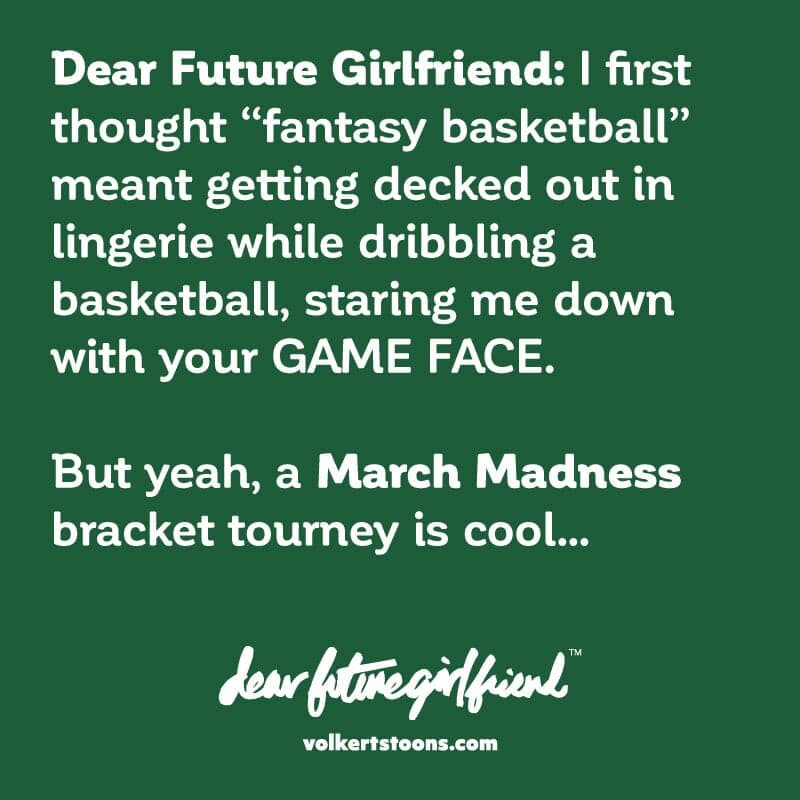 Dear Future Girlfriend I first thought fantasy basketball meant getting decked out in lingerie while dribbling a basketball, staring me down with your GAME FACE. But yeah, a March Madness bracket tourney is cool. - Part 1