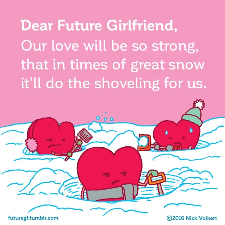 Dear Future Girlfriend: Our love will be so strong that in time of great snowstorms it'll do the shoveling for us!