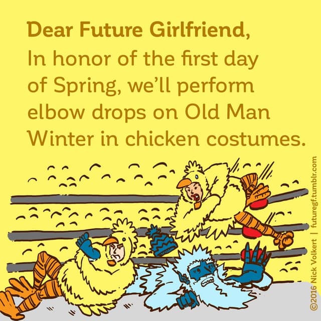 Dear Future Girlfriend: In honor of the first day of Spring, we'll perform elbow drops on Old Man Winter in chicken costumes.