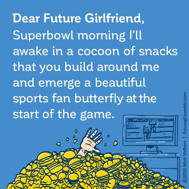 Dear Future Girlfriend: Superbowl morning I'll awake in a cocoon of snacks that you will build around me and emerge a beautiful sports fan butterfly.